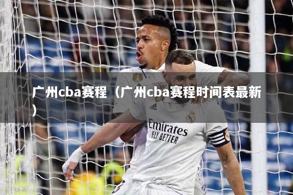 广州cba赛程（广州cba赛程时间表最新）