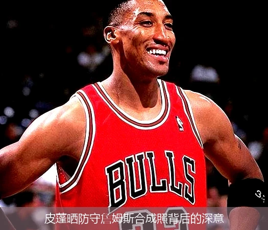 皮蓬晒防守詹姆斯合成照背后的深意